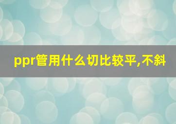 ppr管用什么切比较平,不斜