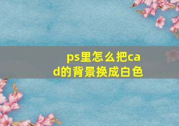 ps里怎么把cad的背景换成白色