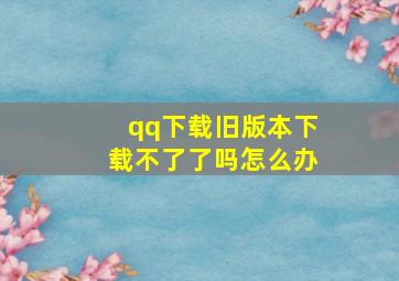 qq下载旧版本下载不了了吗怎么办