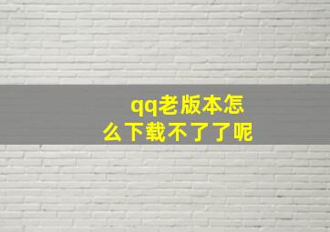 qq老版本怎么下载不了了呢