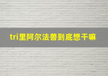 tri里阿尔法兽到底想干嘛