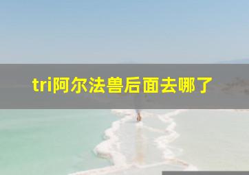 tri阿尔法兽后面去哪了