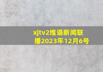 xjtv2维语新闻联播2023年12月6号