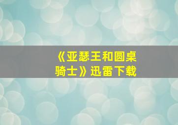 《亚瑟王和圆桌骑士》迅雷下载