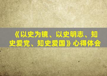 《以史为镜、以史明志、知史爱党、知史爱国》心得体会