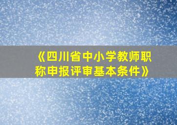 《四川省中小学教师职称申报评审基本条件》