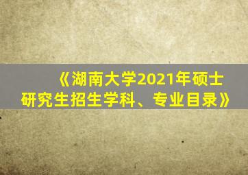 《湖南大学2021年硕士研究生招生学科、专业目录》