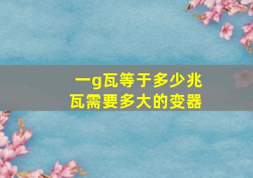 一g瓦等于多少兆瓦需要多大的变器