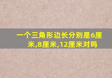 一个三角形边长分别是6厘米,8厘米,12厘米对吗