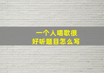 一个人唱歌很好听题目怎么写