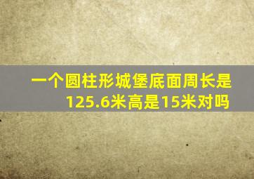 一个圆柱形城堡底面周长是125.6米高是15米对吗