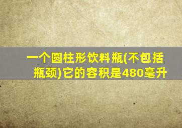 一个圆柱形饮料瓶(不包括瓶颈)它的容积是480毫升