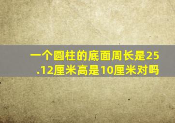 一个圆柱的底面周长是25.12厘米高是10厘米对吗