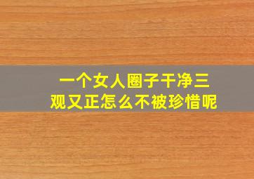 一个女人圈子干净三观又正怎么不被珍惜呢