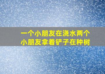 一个小朋友在浇水两个小朋友拿着铲子在种树