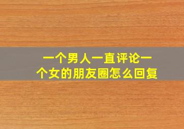 一个男人一直评论一个女的朋友圈怎么回复