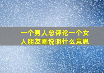 一个男人总评论一个女人朋友圈说明什么意思