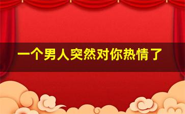 一个男人突然对你热情了