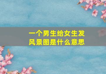 一个男生给女生发风景图是什么意思