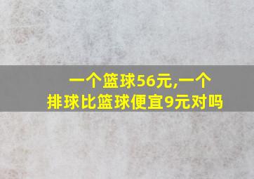 一个篮球56元,一个排球比篮球便宜9元对吗