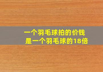 一个羽毛球拍的价钱是一个羽毛球的18倍