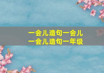 一会儿造句一会儿一会儿造句一年级