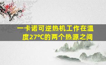 一卡诺可逆热机工作在温度27℃的两个热源之间