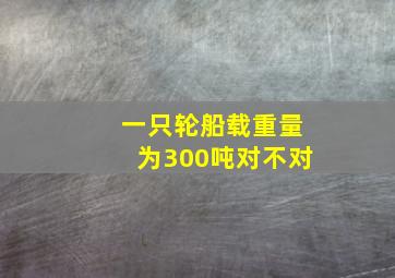 一只轮船载重量为300吨对不对