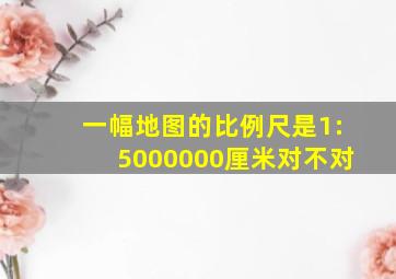 一幅地图的比例尺是1:5000000厘米对不对