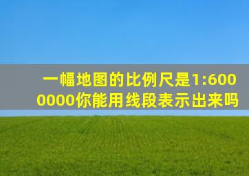 一幅地图的比例尺是1:6000000你能用线段表示出来吗