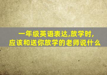 一年级英语表达,放学时,应该和送你放学的老师说什么