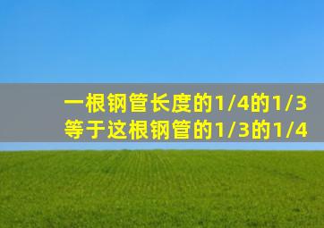 一根钢管长度的1/4的1/3等于这根钢管的1/3的1/4