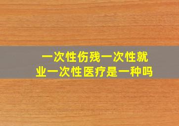 一次性伤残一次性就业一次性医疗是一种吗