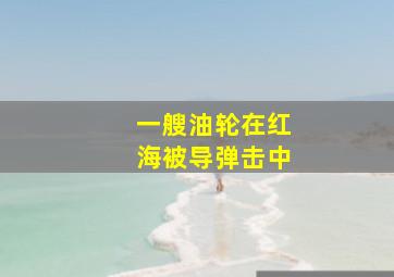 一艘油轮在红海被导弹击中