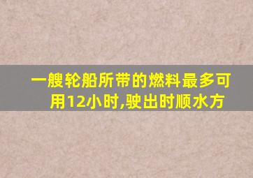 一艘轮船所带的燃料最多可用12小时,驶出时顺水方