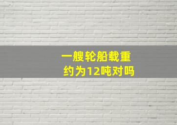 一艘轮船载重约为12吨对吗