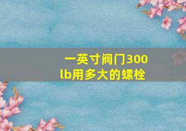 一英寸阀门300lb用多大的螺栓