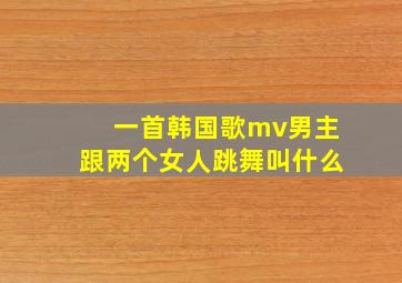 一首韩国歌mv男主跟两个女人跳舞叫什么