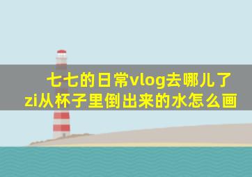 七七的日常vlog去哪儿了zi从杯子里倒出来的水怎么画