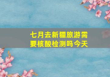 七月去新疆旅游需要核酸检测吗今天