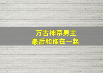 万古神帝男主最后和谁在一起