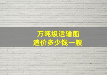 万吨级运输船造价多少钱一艘