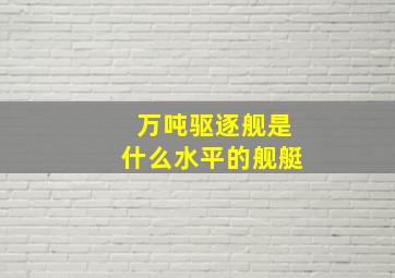 万吨驱逐舰是什么水平的舰艇