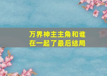 万界神主主角和谁在一起了最后结局