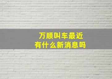 万顺叫车最近有什么新消息吗