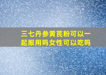 三七丹参黄芪粉可以一起服用吗女性可以吃吗