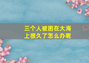 三个人被困在大海上很久了怎么办呢