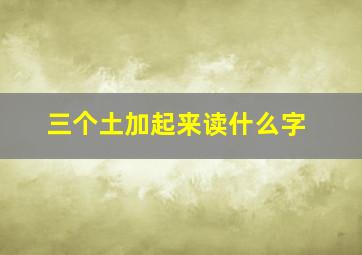 三个土加起来读什么字