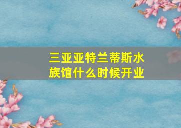 三亚亚特兰蒂斯水族馆什么时候开业