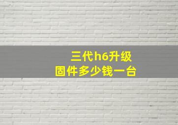 三代h6升级固件多少钱一台